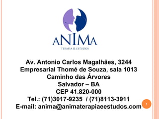 Av. Antonio Carlos Magalhães, 3244
 Empresarial Thomé de Souza, sala 1013
           Caminho das Árvores
              Salvador – BA
              CEP 41.820-000
   Tel.: (71)3017-9235 / (71)8113-3911
                                         1
E-mail: anima@animaterapiaeestudos.com
 