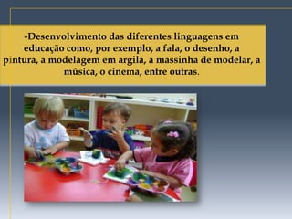 -Desenvolvimento das diferentes linguagens em
    educação como, por exemplo, a fala, o desenho, a
pintura, a modelagem em argila, a massinha de modelar, a
             música, o cinema, entre outras.
 