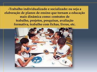-Trabalho individualizado e socializado: ou seja a
elaboração de planos de ensino que tornam a educação
           mais dinâmica como: contratos de
        trabalho, projetos, pesquisas, avaliação
       formativa, trabalho com fichas, livros, etc.
 