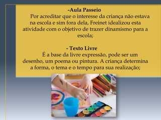 -Aula Passeio
    Por acreditar que o interesse da criança não estava
   na escola e sim fora dela, Freinet idealizou esta
atividade com o objetivo de trazer dinamismo para a
                        escola;

                  - Texto Livre
        É a base da livre expressão, pode ser um
desenho, um poema ou pintura. A criança determina
   a forma, o tema e o tempo para sua realização;
 