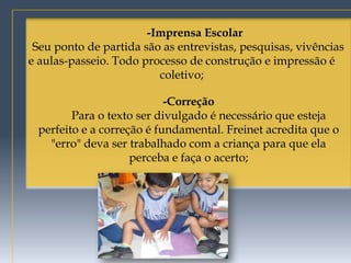 -Imprensa Escolar
 Seu ponto de partida são as entrevistas, pesquisas, vivências
e aulas-passeio. Todo processo de construção e impressão é
                         coletivo;

                           -Correção
        Para o texto ser divulgado é necessário que esteja
 perfeito e a correção é fundamental. Freinet acredita que o
   "erro" deva ser trabalhado com a criança para que ela
                    perceba e faça o acerto;
 