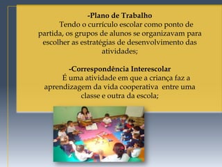 -Plano de Trabalho
      Tendo o currículo escolar como ponto de
partida, os grupos de alunos se organizavam para
 escolher as estratégias de desenvolvimento das
                    atividades;

        -Correspondência Interescolar
      É uma atividade em que a criança faz a
 aprendizagem da vida cooperativa entre uma
           classe e outra da escola;
 