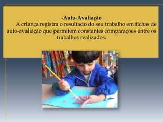 -Auto-Avaliação
   A criança registra o resultado do seu trabalho em fichas de
auto-avaliação que permitem constantes comparações entre os
                    trabalhos realizados.
 