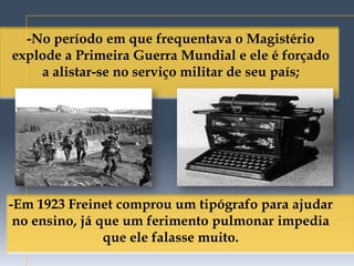 -No período em que frequentava o Magistério
explode a Primeira Guerra Mundial e ele é forçado
    a alistar-se no serviço militar de seu país;




-Em 1923 Freinet comprou um tipógrafo para ajudar
 no ensino, já que um ferimento pulmonar impedia
                que ele falasse muito.
 