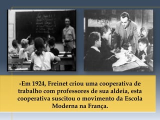 -Em 1924, Freinet criou uma cooperativa de
trabalho com professores de sua aldeia, esta
cooperativa suscitou o movimento da Escola
            Moderna na França.
 