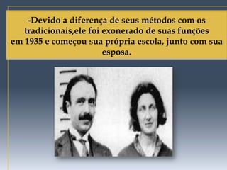 -Devido a diferença de seus métodos com os
   tradicionais,ele foi exonerado de suas funções
em 1935 e começou sua própria escola, junto com sua
                        esposa.
 