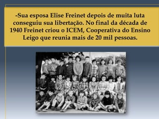 -Sua esposa Elise Freinet depois de muita luta
 conseguiu sua libertação. No final da década de
1940 Freinet criou o ICEM, Cooperativa do Ensino
    Leigo que reunia mais de 20 mil pessoas.
 