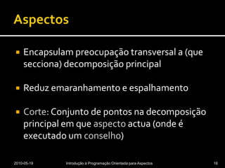 AspectosEncapsulam preocupação transversal a (que secciona) decomposição principalReduz emaranhamento e espalhamentoCorte: Conjunto de pontos na decomposição principal em que aspecto actua (onde é executado um conselho)2010-05-19Introdução à Programação Orientada para Aspectos16