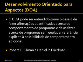 Desenvolvimento Orientado para Aspectos (DOA)O DOA pode ser entendido como o desejo de fazer afirmações quantificadas acerca do comportamento de programas e de as fazer acerca de programas sem qualquer referência explícita à possibilidade de comportamento adicional.Robert E. Filman e Daniel P. Friedman2010-05-19Introdução à Programação Orientada para Aspectos18