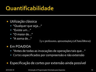 QuantificabilidadeUtilização clássica“Qualquer que seja…”“Existe um…”“O maior de…”“A soma de…”Em POA/DOA“Antes de todas as invocações de operações tais que…”Cortes especificados por compreensão e não extensãoEspecificação de cortes por extensão ainda possível2010-05-19Introdução à Programação Orientada para Aspectos19
