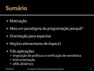 SumárioMotivaçãoMais um paradigma da programação porquê?Orientação para aspectosNoções elementares de AspectJTrês aplicaçõesImposição de políticas e verificação de semânticaInstrumentaçãoUML dinâmico2010-05-19Introdução à Programação Orientada para Aspectos2