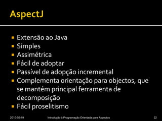 AspectJExtensão ao JavaSimplesAssimétricaFácil de adoptarPassível de adopção incrementalComplementa orientação para objectos, que se mantém principal ferramenta de decomposiçãoFácil proselitismo2010-05-19Introdução à Programação Orientada para Aspectos22