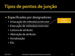 Tipos de pontos de junçãoEspecificados por designadores:Invocação de método/construtorExecução de método/construtorLeitura de atributoAlteração de atributoInicializaçãoEtc.2010-05-19Introdução à Programação Orientada para Aspectos28Varia o contexto