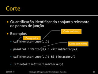 CorteQuantificação identificando conjunto relevante de pontos de junçãoExemploscall(Monster+.new(..))pointcutinFactory() : within(Factory+);call(Monster+.new(..)) && !inFactory()!cflow(within(InvariantChecker))2010-05-19Introdução à Programação Orientada para Aspectos29Corte anónimoDesignadorCorte com nome