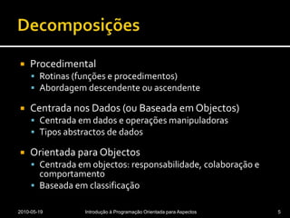 DecomposiçõesProcedimentalRotinas (funções e procedimentos)Abordagem descendente ou ascendenteCentrada nos Dados (ou Baseada em Objectos)Centrada em dados e operações manipuladorasTipos abstractos de dadosOrientada para ObjectosCentrada em objectos: responsabilidade, colaboração e comportamentoBaseada em classificação2010-05-19Introdução à Programação Orientada para Aspectos5