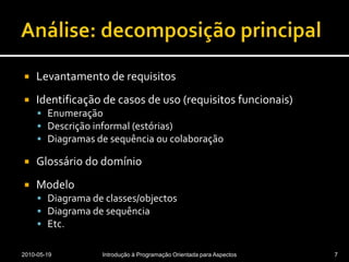 Análise: decomposição principalLevantamento de requisitosIdentificação de casos de uso (requisitos funcionais)EnumeraçãoDescrição informal (estórias)Diagramas de sequência ou colaboraçãoGlossário do domínioModeloDiagrama de classes/objectosDiagrama de sequênciaEtc.2010-05-19Introdução à Programação Orientada para Aspectos7