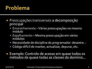 ProblemaPreocupações transversais a decomposição principalEmaranhamento – Várias preocupações no mesmo móduloEspalhamento – Mesma preocupação em vários módulosNecessidade de disciplina do programador: desastre…Código difícil de manter, actualizar, depurar, etc.Exemplo: Controlo de acesso em quase todos os métodos de quase todas as classes do domínio…2010-05-19Introdução à Programação Orientada para Aspectos9