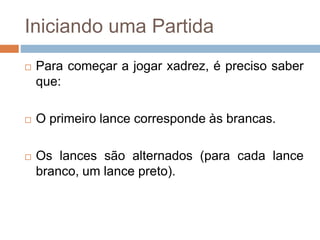 Iniciando uma Partida
 Para começar a jogar xadrez, é preciso saber
que:
 O primeiro lance corresponde às brancas.
 Os lances são alternados (para cada lance
branco, um lance preto).
 