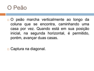 O Peão
 O peão marcha verticalmente ao longo da
coluna que se encontra, caminhando uma
casa por vez. Quando está em sua posição
inicial, na segunda horizontal, é permitido,
porém, avançar duas casas.
 Captura na diagonal.
 
