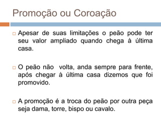 Promoção ou Coroação
 Apesar de suas limitações o peão pode ter
seu valor ampliado quando chega à última
casa.
 O peão não volta, anda sempre para frente,
após chegar à última casa dizemos que foi
promovido.
 A promoção é a troca do peão por outra peça
seja dama, torre, bispo ou cavalo.
 