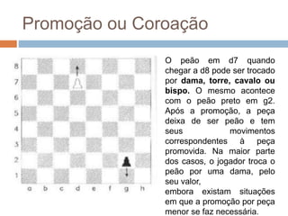 Promoção ou Coroação
O peão em d7 quando
chegar a d8 pode ser trocado
por dama, torre, cavalo ou
bispo. O mesmo acontece
com o peão preto em g2.
Após a promoção, a peça
deixa de ser peão e tem
seus movimentos
correspondentes à peça
promovida. Na maior parte
dos casos, o jogador troca o
peão por uma dama, pelo
seu valor,
embora existam situações
em que a promoção por peça
menor se faz necessária.
 