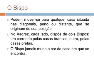O Bispo
 Podem mover-se para qualquer casa situada
nas diagonais, perto ou distante, que se
originam de sua posição.
 No Xadrez, cada lado, dispõe de dois Bispos:
um correndo pelas casas brancas, outro, pelas
casas pretas.
 O Bispo jamais muda a cor da casa em que se
encontra.
 
