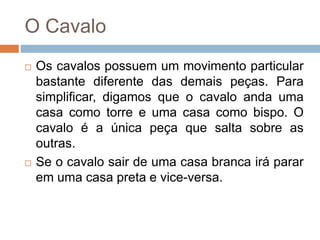 O Cavalo
 Os cavalos possuem um movimento particular
bastante diferente das demais peças. Para
simplificar, digamos que o cavalo anda uma
casa como torre e uma casa como bispo. O
cavalo é a única peça que salta sobre as
outras.
 Se o cavalo sair de uma casa branca irá parar
em uma casa preta e vice-versa.
 