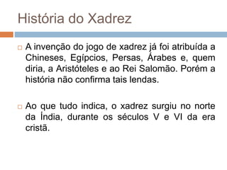 História do Xadrez
 A invenção do jogo de xadrez já foi atribuída a
Chineses, Egípcios, Persas, Árabes e, quem
diria, a Aristóteles e ao Rei Salomão. Porém a
história não confirma tais lendas.
 Ao que tudo indica, o xadrez surgiu no norte
da Índia, durante os séculos V e VI da era
cristã.
 