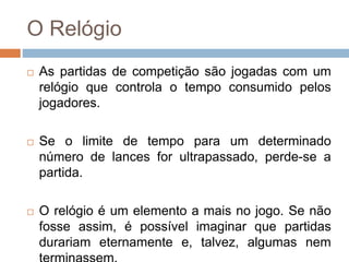 O Relógio
 As partidas de competição são jogadas com um
relógio que controla o tempo consumido pelos
jogadores.
 Se o limite de tempo para um determinado
número de lances for ultrapassado, perde-se a
partida.
 O relógio é um elemento a mais no jogo. Se não
fosse assim, é possível imaginar que partidas
durariam eternamente e, talvez, algumas nem
 