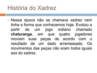 História do Xadrez
 Nessa época não se chamava xadrez nem
tinha a forma que conhecemos hoje. Evoluiu a
partir de um jogo indiano chamado
chaturanga, em que quatro jogadores
moviam suas peças de acordo com o
resultado de um dado arremessado. Os
movimentos das peças não eram todos iguais
aos do xadrez.
 