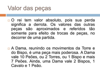 Valor das peças
 O rei tem valor absoluto, pois sua perda
significa a derrota. Os valores das outras
peças são aproximados e referidos tão
somente para efeito de trocas de peças, no
decorrer de uma partida.
 A Dama, reunindo os movimentos da Torre e
do Bispo, é uma peça mais poderosa. A Dama
vale 10 Peões, ou 2 Torres, ou 1 Bispo e mais
7 Peões. Ainda, uma Dama vale 2 Bispos, 1
Cavalo e 1 Peão.
 