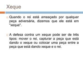 Xeque
 Quando o rei está ameaçado por qualquer
peça adversária, dizemos que ele está em
"xeque".
 A defesa contra um xeque pode ser de três
tipos: mover o rei, capturar a peça que está
dando o xeque ou colocar uma peça entre a
peça que está dando xeque e o rei.
 