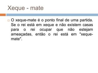 Xeque - mate
 O xeque-mate é o ponto final de uma partida.
Se o rei está em xeque e não existem casas
para o rei ocupar que não estejam
ameaçadas, então o rei está em "xeque-
mate".
 