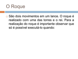 O Roque
 São dois movimentos em um lance. O roque é
realizado com uma das torres e o rei. Para a
realização do roque é importante observar que
só é possível executá-lo quando:
 