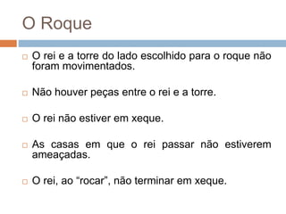O Roque
 O rei e a torre do lado escolhido para o roque não
foram movimentados.
 Não houver peças entre o rei e a torre.
 O rei não estiver em xeque.
 As casas em que o rei passar não estiverem
ameaçadas.
 O rei, ao “rocar”, não terminar em xeque.
 