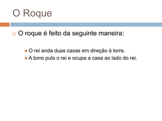O Roque
 O roque é feito da seguinte maneira:
 O rei anda duas casas em direção à torre.
 A torre pula o rei e ocupa a casa ao lado do rei.
 