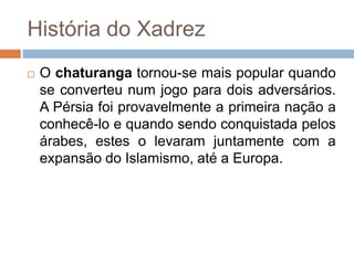 História do Xadrez
 O chaturanga tornou-se mais popular quando
se converteu num jogo para dois adversários.
A Pérsia foi provavelmente a primeira nação a
conhecê-lo e quando sendo conquistada pelos
árabes, estes o levaram juntamente com a
expansão do Islamismo, até a Europa.
 