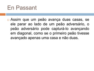 En Passant
 Assim que um peão avança duas casas, se
ele parar ao lado de um peão adversário, o
peão adversário pode capturá-lo avançando
em diagonal, como se o primeiro peão tivesse
avançado apenas uma casa e não duas.
 