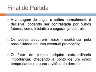 Final de Partida
 A vantagem de peças e peões normalmente é
decisiva, podendo ser contrastada por outros
fatores, como iniciativa e segurança dos reis;
 Os peões adquirem maior importância pela
possibilidade de uma eventual promoção;
 O fator de tempo adquire extraordinária
importância, chegando a ponto de um único
tempo (lance) separar a vitória da derrota;
 