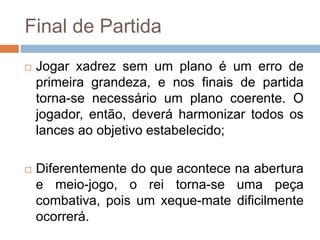 Final de Partida
 Jogar xadrez sem um plano é um erro de
primeira grandeza, e nos finais de partida
torna-se necessário um plano coerente. O
jogador, então, deverá harmonizar todos os
lances ao objetivo estabelecido;
 Diferentemente do que acontece na abertura
e meio-jogo, o rei torna-se uma peça
combativa, pois um xeque-mate dificilmente
ocorrerá.
 