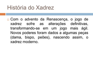 História do Xadrez
 Com o advento da Renascença, o jogo de
xadrez sofre as alterações definitivas,
transformando-se em um jogo mais ágil.
Novos poderes foram dados a algumas peças
(dama, bispo, peões), nascendo assim, o
xadrez moderno.
 