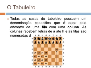 O Tabuleiro
 Todas as casas do tabuleiro possuem um
denominação específica que é dada pelo
encontro de uma fila com uma coluna. As
colunas recebem letras de a até h e as filas são
numeradas de 1 a 8.
 