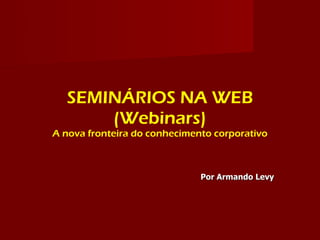SEMINÁRIOS NA WEB
      (Webinars)
A nova fronteira do conhecimento corporativo



                              Por Armando Levy
 