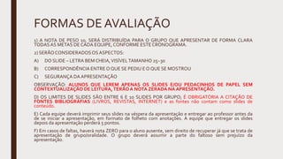 FORMAS DE AVALIAÇÃO
1) A NOTA DE PESO 10, SERÁ DISTRIBUÍDA PARA O GRUPO QUE APRESENTAR DE FORMA CLARA
TODASAS METAS DE CADA EQUIPE, CONFORME ESTE CRONOGRAMA.
2) SERÃO CONSIDERADOSOSASPECTOS:
A) DO SLIDE – LETRA BEM CHEIA,VISÍVELTAMANHO 25~30
B) CORRESPONDÊNCIA ENTRE O QUE SE PEDIU E O QUE SE MOSTROU
C) SEGURANÇA DAAPRESENTAÇÃO
OBSERVAÇÃO: ALUNOS QUE LEREM APENAS OS SLIDES E/OU PEDACINHOS DE PAPEL SEM
CONTEXTUALIZAÇÃO DE LEITURA,TERÃOA NOTA ZERADA NA APRESENTAÇÃO.
D) OS LIMITES DE SLIDES SÃO ENTRE 6 E 10 SLIDES POR GRUPO; É OBRIGATÓRIA A CITAÇÃO DE
FONTES BIBLIOGRÁFIAS (LIVROS, REVISTAS, INTERNET) e as fontes não contam como slides de
conteúdo.
E) Cada equipe deverá imprimir seus slides na véspera da apresentação e entregar ao professor antes da
de se iniciar a apresentação, em formato de folheto com anotações. A equipe que entregar os slides
depois da apresentação perderá 5 pontos.
F) Em casos de faltas, haverá nota ZERO para o aluno ausente, sem direito de recuperar já que se trata de
apresentação de grupo/oralidade. O grupo deverá assumir a parte do faltoso sem prejuízo da
apresentação.
 