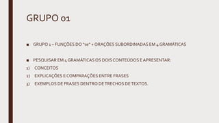 GRUPO 01
■ GRUPO 1 – FUNÇÕES DO “se” + ORAÇÕES SUBORDINADAS EM 4 GRAMÁTICAS
■ PESQUISAR EM 4 GRAMÁTICAS OS DOIS CONTEÚDOS E APRESENTAR:
1) CONCEITOS
2) EXPLICAÇÕES E COMPARAÇÕES ENTRE FRASES
3) EXEMPLOS DE FRASES DENTRO DETRECHOS DETEXTOS.
 