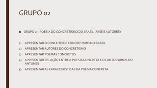 GRUPO 02
■ GRUPO 2 – POESIA DO CONCRETISMO DO BRASIL (FASE E AUTORES)
1) APRESENTARO CONCEITO DE CONCRETISMO NO BRASIL
2) APRESENTARAUTORES DO CONCRETISMO
3) APRESENTAR POEMASCONCRETOS
4) APRESENTAR RELAÇÃO ENTRE A POESIACONCRETA E O CANTOR ARNALDO
ANTUNES
5) APRESENTARAS CARACTERÍSTICAS DA POESIA CONCRETA
 