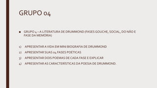 GRUPO 04
■ GRUPO 4 – A LITERATURA DE DRUMMOND (FASES GOUCHE, SOCIAL, DO NÃO E
FASE DA MEMÓRIA)
1) APRESENTARAVIDA EM MINI BIOGRAFIA DE DRUMMOND
2) APRESENTAR SUAS 04 FASES POÉTICAS
3) APRESENTAR DOIS POEMAS DE CADA FASE E EXPLICAR
4) APRESENTARAS CARACTERÍSTICAS DA POESIA DE DRUMMOND.
 
