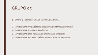 GRUPO 05
■ GRUPO 5 – A LITERATURA DE MANUEL BANDEIRA
1) APRESENTARAVIDA EM MINI BIOGRAFIA DE MANUEL BANDEIRA
2) APRESENTAR SUAS FASES POÉTICAS
3) APRESENTAR DOIS POEMAS DE CADA FASE E EXPLICAR
4) APRESENTARAS CARACTERÍSTICAS DA POESIA DE BANDEIRA
 