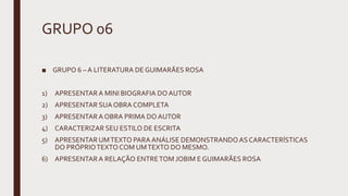 GRUPO 06
■ GRUPO 6 – A LITERATURA DE GUIMARÃES ROSA
1) APRESENTARA MINI BIOGRAFIA DOAUTOR
2) APRESENTAR SUA OBRA COMPLETA
3) APRESENTARA OBRA PRIMA DO AUTOR
4) CARACTERIZAR SEU ESTILO DE ESCRITA
5) APRESENTAR UMTEXTO PARA ANÁLISE DEMONSTRANDOAS CARACTERÍSTICAS
DO PRÓPRIOTEXTOCOM UMTEXTO DO MESMO.
6) APRESENTARA RELAÇÃO ENTRETOM JOBIM E GUIMARÃES ROSA
 