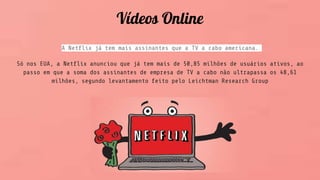 Vídeos Online
A Netflix já tem mais assinantes que a TV a cabo americana.
Só nos EUA, a Netflix anunciou que já tem mais de 50,85 milhões de usuários ativos, ao
passo em que a soma dos assinantes de empresa de TV a cabo não ultrapassa os 48,61
milhões, segundo levantamento feito pelo Leichtman Research Group
 